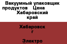 Вакуумный упаковщик продуктов › Цена ­ 2 500 - Хабаровский край, Хабаровск г. Электро-Техника » Бытовая техника   . Хабаровский край